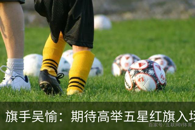 旗手吴愉：期待高举五星红旗入场 为国而战是最大动力